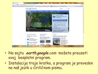 • Na sajtu earth.google.com moţete preuzeti
  ovaj besplatni program.
• Instalacija traje kratko, a program je preveden
  na naš jezik u ćiriličnom pismu.
 