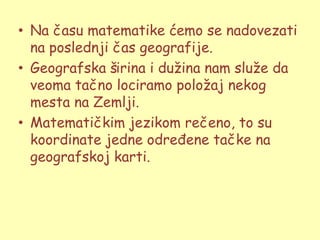 • Na času matematike ćemo se nadovezati
  na poslednji čas geografije.
• Geografska širina i duţina nam sluţe da
  veoma tačno lociramo poloţaj nekog
  mesta na Zemlji.
• Matematičkim jezikom rečeno, to su
  koordinate jedne određene tačke na
  geografskoj karti.
 