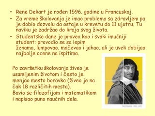 • Rene Dekart je rođen 1596. godine u Francuskoj.
• Za vreme školovanja je imao problema sa zdravljem pa
  je dobio dozvolu da ostaje u krevetu do 11 ujutru. Tu
  naviku je zadrţao do kraja svog ţivota.
• Studentske dane je proveo kao i svaki imućniji
  student: provodio se sa lepim
  ţenama, lumpovao, mačevao i jahao, ali je uvek dobijao
  najbolje ocene na ispitima.

 Po završetku školovanja ţiveo je
 usamljenim ţivotom i često je
 menjao mesto boravka (ţiveo je na
 čak 18 različitih mesta).
 Bavio se filozofijom i matematikom
 i napisao puno naučnih dela.
 