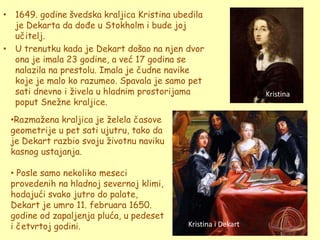 • 1649. godine švedska kraljica Kristina ubedila
  je Dekarta da dođe u Stokholm i bude joj
  učitelj.
• U trenutku kada je Dekart došao na njen dvor
  ona je imala 23 godine, a već 17 godina se
  nalazila na prestolu. Imala je čudne navike
  koje je malo ko razumeo. Spavala je samo pet
  sati dnevno i ţivela u hladnim prostorijama                   Kristina
  poput Sneţne kraljice.
 •Razmaţena kraljica je ţelela časove
 geometrije u pet sati ujutru, tako da
 je Dekart razbio svoju ţivotnu naviku
 kasnog ustajanja.

 • Posle samo nekoliko meseci
 provedenih na hladnoj severnoj klimi,
 hodajući svako jutro do palate,
 Dekart je umro 11. februara 1650.
 godine od zapaljenja pluća, u pedeset
 i četvrtoj godini.                         Kristina i Dekart
 