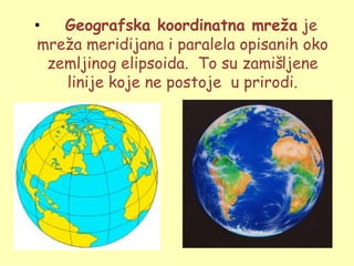 •   Geografska koordinatna mreža je
mreţa meridijana i paralela opisanih oko
  zemljinog elipsoida. To su zamišljene
    linije koje ne postoje u prirodi.
 