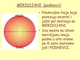 MERIDIJANI (podnevci)

          • Polukruţne linije koje
            povezuju severni i
            juţni pol nazivaju se
            MERIDIJANI.
          • Sva mesta na istom
            meridijanu imaju
            podne u isto vreme
            pa ih zato nazivamo
            još i PODNEVCI.
 