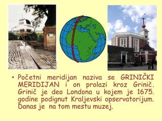 • Početni meridijan naziva se GRINIČKI
  MERIDIJAN i on prolazi kroz Grinič.
  Grinič je deo Londona u kojem je 1675.
  godine podignut Kraljevski opservatorijum.
  Danas je na tom mestu muzej.
 