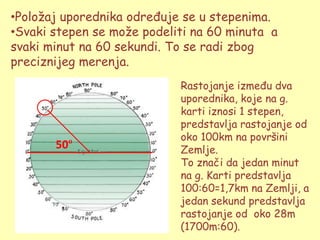 •Poloţaj uporednika određuje se u stepenima.
•Svaki stepen se moţe podeliti na 60 minuta a
svaki minut na 60 sekundi. To se radi zbog
preciznijeg merenja.
                            Rastojanje između dva
                            uporednika, koje na g.
                            karti iznosi 1 stepen,
                            predstavlja rastojanje od
                            oko 100km na površini
       50º                  Zemlje.
                            To znači da jedan minut
                            na g. Karti predstavlja
                            100:60=1,7km na Zemlji, a
                            jedan sekund predstavlja
                            rastojanje od oko 28m
                            (1700m:60).
 