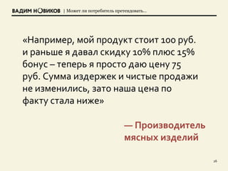| Может ли потребитель претендовать…
26
«Например, мой продукт стоит 100 руб.
и раньше я давал скидку 10% плюс 15%
бонус – теперь я просто даю цену 75
руб. Сумма издержек и чистые продажи
не изменились, зато наша цена по
факту стала ниже»
— Производитель
мясных изделий
 