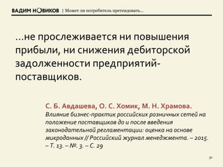 | Может ли потребитель претендовать…
30
…не прослеживается ни повышения
прибыли, ни снижения дебиторской
задолженности предприятий-
поставщиков.
С. Б. Авдашева, О. С. Хомик, М. Н. Храмова.
Влияние бизнес-практик российских розничных сетей на
положение поставщиков до и после введения
законодательной регламентации: оценка на основе
микроданных // Российский журнал менеджмента. – 2015.
– Т. 13. – №. 3. – С. 29
 