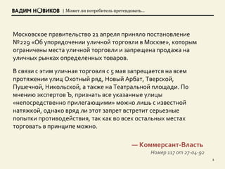 | Может ли потребитель претендовать…
4
Московское правительство 21 апреля приняло постановление
№229 «Об упорядочении уличной торговли в Москве», которым
ограничены места уличной торговли и запрещена продажа на
уличных рынках определенных товаров.
В связи с этим уличная торговля с 5 мая запрещается на всем
протяжении улиц Охотный ряд, Новый Арбат, Тверской,
Пушечной, Никольской, а также на Театральной площади. По
мнению экспертов Ъ, признать все указанные улицы
«непосредственно прилегающими» можно лишь с известной
натяжкой, однако вряд ли этот запрет встретит серьезные
попытки противодействия, так как во всех остальных местах
торговать в принципе можно.
— Коммерсант-Власть
Номер 117 от 27-04-92
 