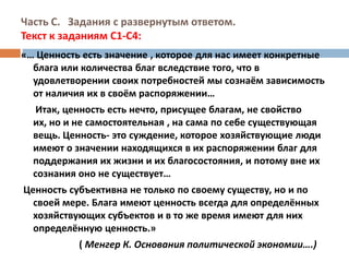 Часть С.  Задания с развернутым ответом. Текст к заданиям С1-С4:«… Ценность есть значение , которое для нас имеет конкретные блага или количества благ вследствие того, что в удовлетворении своих потребностей мы сознаём зависимость от наличия их в своём распоряжении…      Итак, ценность есть нечто, присущее благам, не свойство их, но и не самостоятельная , на сама по себе существующая вещь. Ценность- это суждение, которое хозяйствующие люди имеют о значении находящихся в их распоряжении благ для поддержания их жизни и их благосостояния, и потому вне их сознания оно не существует… Ценность субъективна не только по своему существу, но и по своей мере. Блага имеют ценность всегда для определённых  хозяйствующих субъектов и в то же время имеют для них определённую ценность.»                        ( Менгер К. Основания политической экономии….)