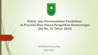 Potret dan Permasalahan Pendidikan
di Provinsi Riau Pasca Pengalihan Kewenangan
(UU No. 23 Tahun 2014)
BAPPEDA Provinsi Riau
Tahun 2017
 