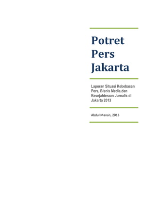  
 
 

 

Potret 
Pers 
Jakarta 
Laporan Situasi Kebebasan
Pers, Bisnis Media,dan
Kesejahteraan Jurnalis di
Jakarta 2013 

Abdul Manan, 2013 

 
