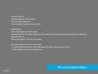 PO and Stakeholders
Product Owner
•responsible for the product
•has to make decisions
•has to deliver product increments
Stakeholder
•are responsible for their topic
•depend on the PO (either because the need to have something implemented / need the
input to plan…)
•their perception: PO has the power
You want (need?) them to trust you
=> if they don’t trust you, they will question every decision you make
=> they might even work against you
 