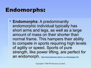 Copyright © 2006 PE Resources LimitedCopyright © 2006 PE Resources Limited
EndomorphsEndomorphs::
 EndomorphsEndomorphs: A predominantly: A predominantly
endomorphic individual typically hasendomorphic individual typically has
short arms and legs, as well as a largeshort arms and legs, as well as a large
amount of mass on their shorter thanamount of mass on their shorter than
normal frame. This hampers their abilitynormal frame. This hampers their ability
to compete in sports requiring high levelsto compete in sports requiring high levels
of agility or speed. Sports of pureof agility or speed. Sports of pure
strength, like power lifting, are perfect forstrength, like power lifting, are perfect for
an endomorph.an endomorph. http://www.brianmac.demon.co.uk/bodytype.htmhttp://www.brianmac.demon.co.uk/bodytype.htm
 