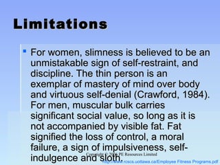 Copyright © 2006 PE Resources LimitedCopyright © 2006 PE Resources Limited
LimitationsLimitations
 For women, slimness is believed to be anFor women, slimness is believed to be an
unmistakable sign of self-restraint, andunmistakable sign of self-restraint, and
discipline. The thin person is andiscipline. The thin person is an
exemplar of mastery of mind over bodyexemplar of mastery of mind over body
and virtuous self-denial (Crawford, 1984).and virtuous self-denial (Crawford, 1984).
For men, muscular bulk carriesFor men, muscular bulk carries
significant social value, so long as it issignificant social value, so long as it is
not accompanied by visible fat. Fatnot accompanied by visible fat. Fat
signified the loss of control, a moralsignified the loss of control, a moral
failure, a sign of impulsiveness, self-failure, a sign of impulsiveness, self-
indulgence and sloth.indulgence and sloth.http://www.rcscs.uottawa.ca/Employee Fitness Programs.pdf
 