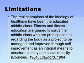 Copyright © 2006 PE Resources LimitedCopyright © 2006 PE Resources Limited
LimitationsLimitations
 The real champions of the ideology ofThe real champions of the ideology of
healthism have been the educatedhealthism have been the educated
middle-class. Fitness and fitnessmiddle-class. Fitness and fitness
education are geared towards theeducation are geared towards the
middle-class who are predisposed tomiddle-class who are predisposed to
regarding the body as a project to beregarding the body as a project to be
managed and improved through self-managed and improved through self-
improvement as an integral means toimprovement as an integral means to
structure identity and social mobilitystructure identity and social mobility
(Bourdieu, 1984; Crawford, 1984).(Bourdieu, 1984; Crawford, 1984).
 