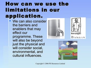 Copyright © 2006 PE Resources LimitedCopyright © 2006 PE Resources Limited
How can we use theHow can we use the
limitations in ourlimitations in our
application.application.
 We can also considerWe can also consider
the barriers andthe barriers and
enablers that mayenablers that may
effect oureffect our
programme. Theseprogramme. These
will also be beyondwill also be beyond
just the physical andjust the physical and
will consider social,will consider social,
environmental, andenvironmental, and
cultural influences.cultural influences.
 