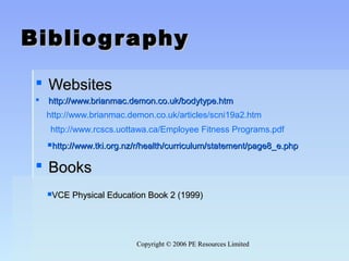 Copyright © 2006 PE Resources LimitedCopyright © 2006 PE Resources Limited
BibliographyBibliography
 WebsitesWebsites
 http://www.brianmac.demon.co.uk/bodytype.htmhttp://www.brianmac.demon.co.uk/bodytype.htm
 BooksBooks
http://www.brianmac.demon.co.uk/articles/scni19a2.htm
http://www.rcscs.uottawa.ca/Employee Fitness Programs.pdf
http://www.tki.org.nz/r/health/curriculum/statement/page8_e.phphttp://www.tki.org.nz/r/health/curriculum/statement/page8_e.php
VCE Physical Education Book 2 (1999)VCE Physical Education Book 2 (1999)
 