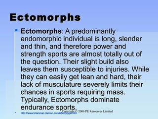 Copyright © 2006 PE Resources LimitedCopyright © 2006 PE Resources Limited
EctomorphsEctomorphs
 EctomorphsEctomorphs: A predominantly: A predominantly
endomorphic individual is long, slenderendomorphic individual is long, slender
and thin, and therefore power andand thin, and therefore power and
strength sports are almost totally out ofstrength sports are almost totally out of
the question. Their slight build alsothe question. Their slight build also
leaves them susceptible to injuries. Whileleaves them susceptible to injuries. While
they can easily get lean and hard, theirthey can easily get lean and hard, their
lack of musculature severely limits theirlack of musculature severely limits their
chances in sports requiring mass.chances in sports requiring mass.
Typically, Ectomorphs dominateTypically, Ectomorphs dominate
endurance sports.endurance sports.
 http://www.brianmac.demon.co.uk/bodytype.htmhttp://www.brianmac.demon.co.uk/bodytype.htm
 