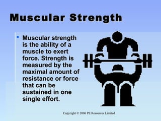 Copyright © 2006 PE Resources LimitedCopyright © 2006 PE Resources Limited
Muscular StrengthMuscular Strength
 Muscular strength Muscular strength 
is the ability of a is the ability of a 
muscle to exert muscle to exert 
force. Strength is force. Strength is 
measured by the measured by the 
maximal amount of maximal amount of 
resistance or force resistance or force 
that can be that can be 
sustained in one sustained in one 
single effort.single effort.
 