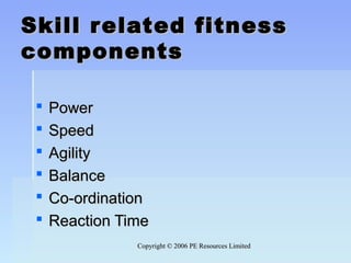 Copyright © 2006 PE Resources LimitedCopyright © 2006 PE Resources Limited
Skill related fitnessSkill related fitness
componentscomponents
 PowerPower
 SpeedSpeed
 AgilityAgility
 BalanceBalance
 Co-ordinationCo-ordination
 Reaction TimeReaction Time
 