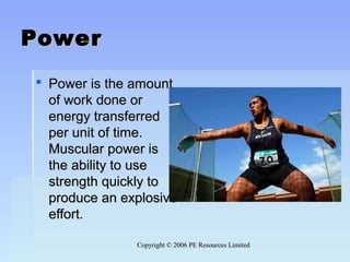 Copyright © 2006 PE Resources LimitedCopyright © 2006 PE Resources Limited
PowerPower
 Power is the amountPower is the amount
of work done orof work done or
energy transferredenergy transferred
per unit of time.per unit of time.
Muscular power isMuscular power is
the ability to usethe ability to use
strength quickly tostrength quickly to
produce an explosiveproduce an explosive
effort.effort.
 