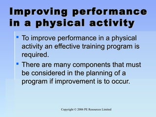 Copyright © 2006 PE Resources LimitedCopyright © 2006 PE Resources Limited
Improving performanceImproving performance
in a physical activityin a physical activity
 To improve performance in a physicalTo improve performance in a physical
activity an effective training program isactivity an effective training program is
required.required.
 There are many components that mustThere are many components that must
be considered in the planning of abe considered in the planning of a
program if improvement is to occur.program if improvement is to occur.
 
