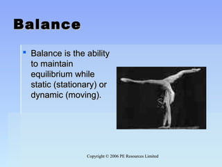 Copyright © 2006 PE Resources LimitedCopyright © 2006 PE Resources Limited
BalanceBalance
 Balance is the abilityBalance is the ability
to maintainto maintain
equilibrium whileequilibrium while
static (stationary) orstatic (stationary) or
dynamic (moving).dynamic (moving).
 