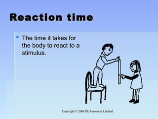 Copyright © 2006 PE Resources LimitedCopyright © 2006 PE Resources Limited
Reaction timeReaction time
 The time it takes forThe time it takes for
the body to react to athe body to react to a
stimulus.stimulus.
 