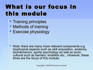 Copyright © 2006 PE Resources LimitedCopyright © 2006 PE Resources Limited
What is our focus inWhat is our focus in
this modulethis module
 Training principlesTraining principles
 Methods of trainingMethods of training
 Exercise physiologyExercise physiology
 Note: there are many more relevant components e.gNote: there are many more relevant components e.g
biophysical aspects such as skill acquisition, anatomy,biophysical aspects such as skill acquisition, anatomy,
biomechanics, sports psychology as well as sociobiomechanics, sports psychology as well as socio
cultural such as barriers, enablers etc…However, thesecultural such as barriers, enablers etc…However, these
three are the focus of this module.three are the focus of this module.
 