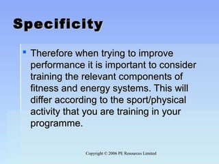 Copyright © 2006 PE Resources LimitedCopyright © 2006 PE Resources Limited
SpecificitySpecificity
 Therefore when trying to improveTherefore when trying to improve
performance it is important to considerperformance it is important to consider
training the relevant components oftraining the relevant components of
fitness and energy systems. This willfitness and energy systems. This will
differ according to the sport/physicaldiffer according to the sport/physical
activity that you are training in youractivity that you are training in your
programme.programme.
 