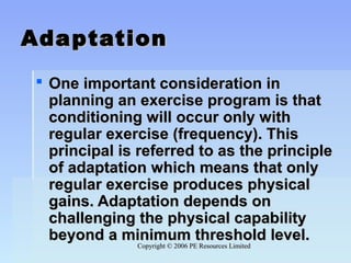 Copyright © 2006 PE Resources LimitedCopyright © 2006 PE Resources Limited
AdaptationAdaptation
 One important consideration inOne important consideration in
planning an exercise program is thatplanning an exercise program is that
conditioning will occur only withconditioning will occur only with
regular exercise (frequency). Thisregular exercise (frequency). This
principal is referred to as the principleprincipal is referred to as the principle
of adaptation which means that onlyof adaptation which means that only
regular exercise produces physicalregular exercise produces physical
gains. Adaptation depends ongains. Adaptation depends on
challenging the physical capabilitychallenging the physical capability
beyond a minimum threshold level.beyond a minimum threshold level.
 