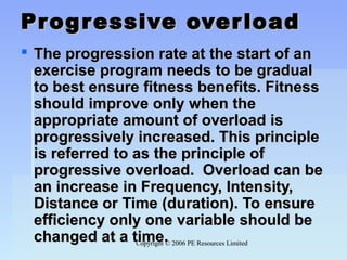Copyright © 2006 PE Resources LimitedCopyright © 2006 PE Resources Limited
Progressive overloadProgressive overload
 The progression rate at the start of anThe progression rate at the start of an
exercise program needs to be gradualexercise program needs to be gradual
to best ensure fitness benefits. Fitnessto best ensure fitness benefits. Fitness
should improve only when theshould improve only when the
appropriate amount of overload isappropriate amount of overload is
progressively increased. This principleprogressively increased. This principle
is referred to as the principle ofis referred to as the principle of
progressive overload. Overload can beprogressive overload. Overload can be
an increase in Frequency, Intensity,an increase in Frequency, Intensity,
Distance or Time (duration). To ensureDistance or Time (duration). To ensure
efficiency only one variable should beefficiency only one variable should be
changed at a time.changed at a time.
 