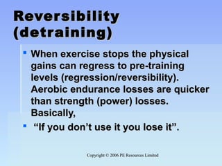 Copyright © 2006 PE Resources LimitedCopyright © 2006 PE Resources Limited
ReversibilityReversibility
(detraining)(detraining)
 When exercise stops the physicalWhen exercise stops the physical
gains can regress to pre-traininggains can regress to pre-training
levels (regression/reversibility).levels (regression/reversibility).
Aerobic endurance losses are quickerAerobic endurance losses are quicker
than strength (power) losses.than strength (power) losses.
Basically,Basically,
 ““If you don’t use it you lose it”.If you don’t use it you lose it”.
 