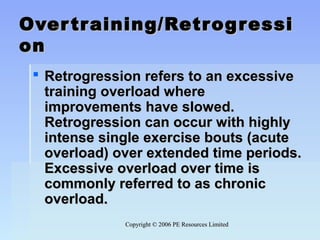 Copyright © 2006 PE Resources LimitedCopyright © 2006 PE Resources Limited
Overtraining/RetrogressiOvertraining/Retrogressi
onon
 Retrogression refers to an excessiveRetrogression refers to an excessive
training overload wheretraining overload where
improvements have slowed.improvements have slowed.
Retrogression can occur with highlyRetrogression can occur with highly
intense single exercise bouts (acuteintense single exercise bouts (acute
overload) over extended time periods.overload) over extended time periods.
Excessive overload over time isExcessive overload over time is
commonly referred to as chroniccommonly referred to as chronic
overload.overload.
 