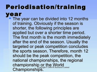Copyright © 2006 PE Resources LimitedCopyright © 2006 PE Resources Limited
Periodisation/trainingPeriodisation/training
yearyear
 The year can be divided into 12 monthsThe year can be divided into 12 months
of training. Obviously if the season isof training. Obviously if the season is
shorter, the following principles areshorter, the following principles are
applied but over a shorter time period.applied but over a shorter time period.
The first month is the month immediatelyThe first month is the month immediately
after the end of the season. Usually theafter the end of the season. Usually the
targeted or peak competition concludestargeted or peak competition concludes
the sports season. Therefore, month 12the sports season. Therefore, month 12
should be the peak competition, theshould be the peak competition, the
national championships, the regionalnational championships, the regional
championship or the Worldchampionship or the World
Championships.Championships.
 