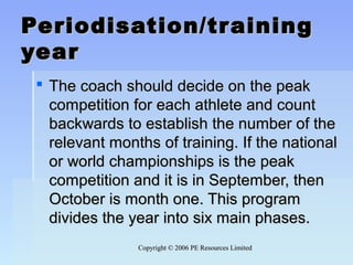 Copyright © 2006 PE Resources LimitedCopyright © 2006 PE Resources Limited
Periodisation/trainingPeriodisation/training
yearyear
 The coach should decide on the peakThe coach should decide on the peak
competition for each athlete and countcompetition for each athlete and count
backwards to establish the number of thebackwards to establish the number of the
relevant months of training. If the nationalrelevant months of training. If the national
or world championships is the peakor world championships is the peak
competition and it is in September, thencompetition and it is in September, then
October is month one. This programOctober is month one. This program
divides the year into six main phases.divides the year into six main phases.
 