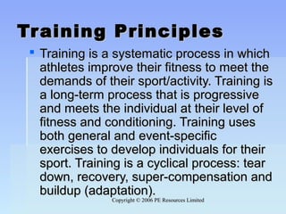 Copyright © 2006 PE Resources LimitedCopyright © 2006 PE Resources Limited
Training PrinciplesTraining Principles
 Training is a systematic process in whichTraining is a systematic process in which
athletes improve their fitness to meet theathletes improve their fitness to meet the
demands of their sport/activity. Training isdemands of their sport/activity. Training is
a long-term process that is progressivea long-term process that is progressive
and meets the individual at their level ofand meets the individual at their level of
fitness and conditioning. Training usesfitness and conditioning. Training uses
both general and event-specificboth general and event-specific
exercises to develop individuals for theirexercises to develop individuals for their
sport. Training is a cyclical process: tearsport. Training is a cyclical process: tear
down, recovery, super-compensation anddown, recovery, super-compensation and
buildup (adaptation).buildup (adaptation).
 