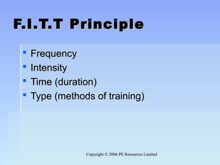 Copyright © 2006 PE Resources LimitedCopyright © 2006 PE Resources Limited
F.I.T.T PrincipleF.I.T.T Principle
 FrequencyFrequency
 IntensityIntensity
 Time (duration)Time (duration)
 Type (methods of training)Type (methods of training)
 