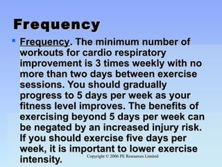 Copyright © 2006 PE Resources LimitedCopyright © 2006 PE Resources Limited
FrequencyFrequency
 FrequencyFrequency.. The minimum number ofThe minimum number of
workouts for cardio respiratoryworkouts for cardio respiratory
improvement is 3 times weekly with noimprovement is 3 times weekly with no
more than two days between exercisemore than two days between exercise
sessions. You should graduallysessions. You should gradually
progress to 5 days per week as yourprogress to 5 days per week as your
fitness level improves. The benefits offitness level improves. The benefits of
exercising beyond 5 days per week canexercising beyond 5 days per week can
be negated by an increased injury risk.be negated by an increased injury risk.
If you should exercise five days perIf you should exercise five days per
week, it is important to lower exerciseweek, it is important to lower exercise
intensity.intensity.
 
