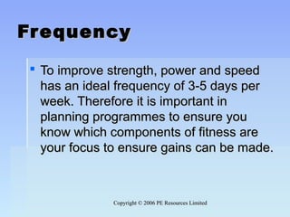 Copyright © 2006 PE Resources LimitedCopyright © 2006 PE Resources Limited
FrequencyFrequency
 To improve strength, power and speedTo improve strength, power and speed
has an ideal frequency of 3-5 days perhas an ideal frequency of 3-5 days per
week. Therefore it is important inweek. Therefore it is important in
planning programmes to ensure youplanning programmes to ensure you
know which components of fitness areknow which components of fitness are
your focus to ensure gains can be made.your focus to ensure gains can be made.
 