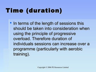 Copyright © 2006 PE Resources LimitedCopyright © 2006 PE Resources Limited
Time (duration)Time (duration)
 In terms of the length of sessions thisIn terms of the length of sessions this
should be taken into consideration whenshould be taken into consideration when
using the principle of progressiveusing the principle of progressive
overload. Therefore duration ofoverload. Therefore duration of
individuals sessions can increase over aindividuals sessions can increase over a
programme (particularly with aerobicprogramme (particularly with aerobic
training).training).
 