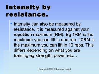 Copyright © 2006 PE Resources LimitedCopyright © 2006 PE Resources Limited
Intensity byIntensity by
resistance.resistance.
 Intensity can also be measured byIntensity can also be measured by
resistance. It is measured against yourresistance. It is measured against your
repetition maximum (RM). Eg 1RM is therepetition maximum (RM). Eg 1RM is the
maximum you can lift in one rep. 10RM ismaximum you can lift in one rep. 10RM is
the maximum you can lift in 10 reps. Thisthe maximum you can lift in 10 reps. This
differs depending on what you arediffers depending on what you are
training eg strength, power etc…training eg strength, power etc…
 