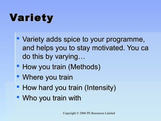 Copyright © 2006 PE Resources LimitedCopyright © 2006 PE Resources Limited
VarietyVariety
 Variety adds spice to your programme,Variety adds spice to your programme,
and helps you to stay motivated. You caand helps you to stay motivated. You ca
do this by varying…do this by varying…
 How you train (Methods)How you train (Methods)
 Where you trainWhere you train
 How hard you train (Intensity)How hard you train (Intensity)
 Who you train withWho you train with
 