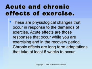 Copyright © 2006 PE Resources LimitedCopyright © 2006 PE Resources Limited
Acute and chronicAcute and chronic
effects of exercise.effects of exercise.
 These are physiological changes thatThese are physiological changes that
occur in response to the demands ofoccur in response to the demands of
exercise. Acute effects are thoseexercise. Acute effects are those
responses that occur while you areresponses that occur while you are
exercising and in the recovery period.exercising and in the recovery period.
Chronic effects are long term adaptationsChronic effects are long term adaptations
that take at least 6 weeks to occur.that take at least 6 weeks to occur.
 