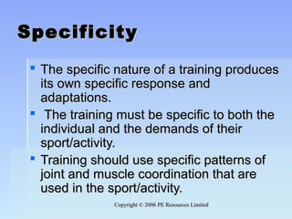 Copyright © 2006 PE Resources LimitedCopyright © 2006 PE Resources Limited
SpecificitySpecificity
 The specific nature of a training producesThe specific nature of a training produces
its own specific response andits own specific response and
adaptations.adaptations.
 The training must be specific to both theThe training must be specific to both the
individual and the demands of theirindividual and the demands of their
sport/activity.sport/activity.
 Training should use specific patterns ofTraining should use specific patterns of
joint and muscle coordination that arejoint and muscle coordination that are
used in the sport/activity.used in the sport/activity.
 
