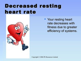 Copyright © 2006 PE Resources LimitedCopyright © 2006 PE Resources Limited
Decreased restingDecreased resting
heart rateheart rate
 Your resting heartYour resting heart
rate decreases withrate decreases with
fitness due to greaterfitness due to greater
efficiency of systems.efficiency of systems.
 