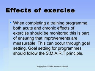Copyright © 2006 PE Resources LimitedCopyright © 2006 PE Resources Limited
Effects of exerciseEffects of exercise
 When completing a training programmeWhen completing a training programme
both acute and chronic effects ofboth acute and chronic effects of
exercise should be monitored this is partexercise should be monitored this is part
of ensuring that improvements areof ensuring that improvements are
measurable. This can occur through goalmeasurable. This can occur through goal
setting. Goal setting for programmessetting. Goal setting for programmes
should follow the S.M.A.R.T principle.should follow the S.M.A.R.T principle.
 