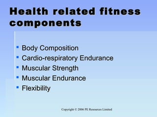 Copyright © 2006 PE Resources LimitedCopyright © 2006 PE Resources Limited
Health related fitnessHealth related fitness
componentscomponents
  
 Body CompositionBody Composition
 Cardio-respiratory EnduranceCardio-respiratory Endurance
 Muscular StrengthMuscular Strength
 Muscular EnduranceMuscular Endurance
 FlexibilityFlexibility
 