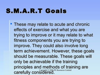 Copyright © 2006 PE Resources LimitedCopyright © 2006 PE Resources Limited
S.M.A.R.T GoalsS.M.A.R.T Goals
 These may relate to acute and chronicThese may relate to acute and chronic
effects of exercise and what you areeffects of exercise and what you are
trying to improve or it may relate to whattrying to improve or it may relate to what
fitness components you are trying tofitness components you are trying to
improve. They could also involve longimprove. They could also involve long
term achievement. However, these goalsterm achievement. However, these goals
should be measurable. These goals willshould be measurable. These goals will
only be achievable if the trainingonly be achievable if the training
principles and methods of training areprinciples and methods of training are
carefully considered.carefully considered.
 