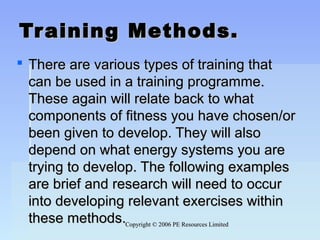 Copyright © 2006 PE Resources LimitedCopyright © 2006 PE Resources Limited
Training Methods.Training Methods.
 There are various types of training thatThere are various types of training that
can be used in a training programme.can be used in a training programme.
These again will relate back to whatThese again will relate back to what
components of fitness you have chosen/orcomponents of fitness you have chosen/or
been given to develop. They will alsobeen given to develop. They will also
depend on what energy systems you aredepend on what energy systems you are
trying to develop. The following examplestrying to develop. The following examples
are brief and research will need to occurare brief and research will need to occur
into developing relevant exercises withininto developing relevant exercises within
these methods.these methods.
 