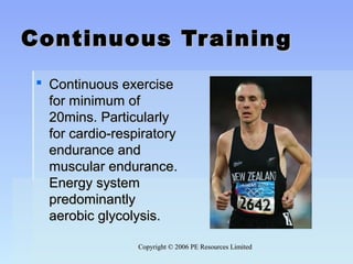 Copyright © 2006 PE Resources LimitedCopyright © 2006 PE Resources Limited
Continuous TrainingContinuous Training
 Continuous exerciseContinuous exercise
for minimum offor minimum of
20mins. Particularly20mins. Particularly
for cardio-respiratoryfor cardio-respiratory
endurance andendurance and
muscular endurance.muscular endurance.
Energy systemEnergy system
predominantlypredominantly
aerobic glycolysis.aerobic glycolysis.
 